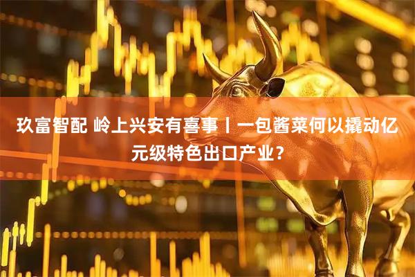 玖富智配 岭上兴安有喜事丨一包酱菜何以撬动亿元级特色出口产业？