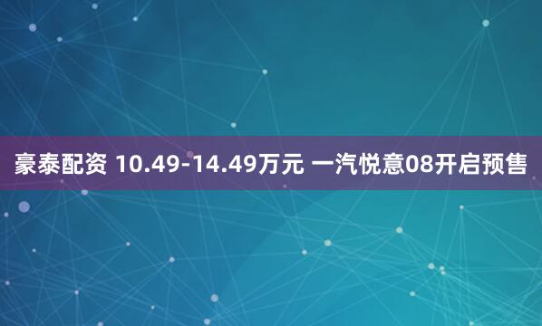 豪泰配资 10.49-14.49万元 一汽悦意08开启预售
