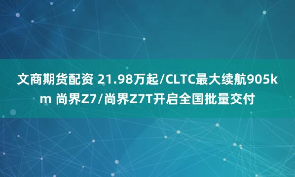 文商期货配资 21.98万起/CLTC最大续航905km 尚界Z7/尚界Z7T开启全国批量交付