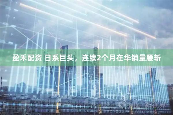 盈禾配资 日系巨头，连续2个月在华销量腰斩