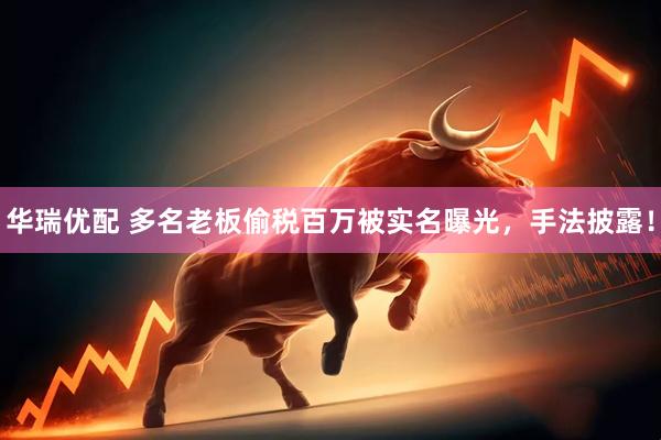 华瑞优配 多名老板偷税百万被实名曝光，手法披露！