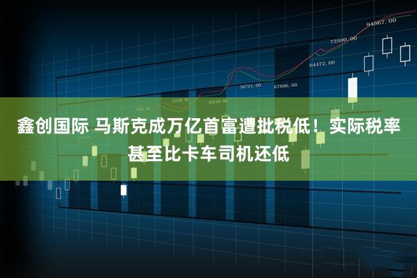 鑫创国际 马斯克成万亿首富遭批税低！实际税率甚至比卡车司机还低