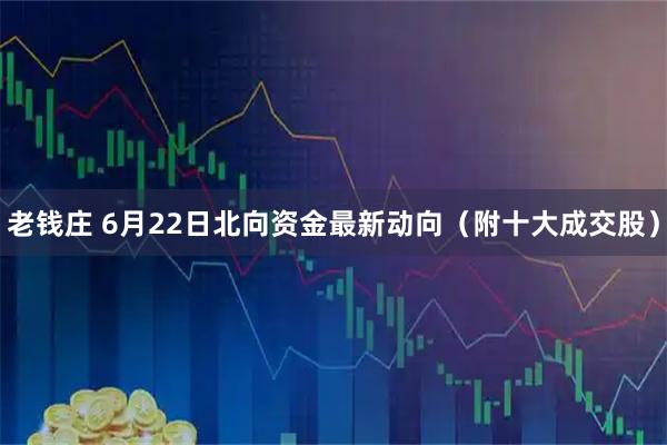 老钱庄 6月22日北向资金最新动向（附十大成交股）