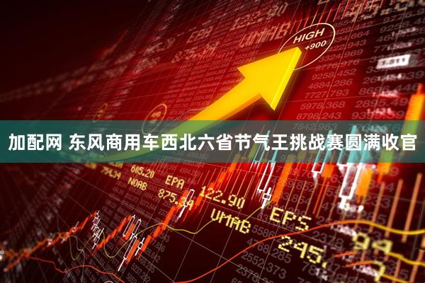 加配网 东风商用车西北六省节气王挑战赛圆满收官