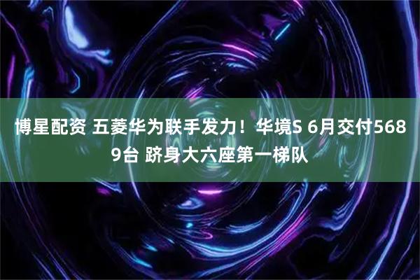博星配资 五菱华为联手发力！华境S 6月交付5689台 跻身大六座第一梯队