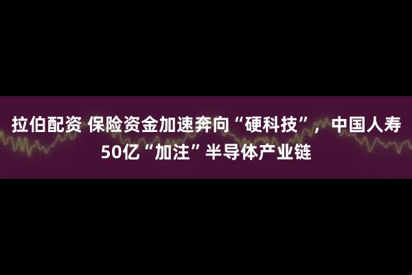 拉伯配资 保险资金加速奔向“硬科技”，中国人寿50亿“加注”半导体产业链