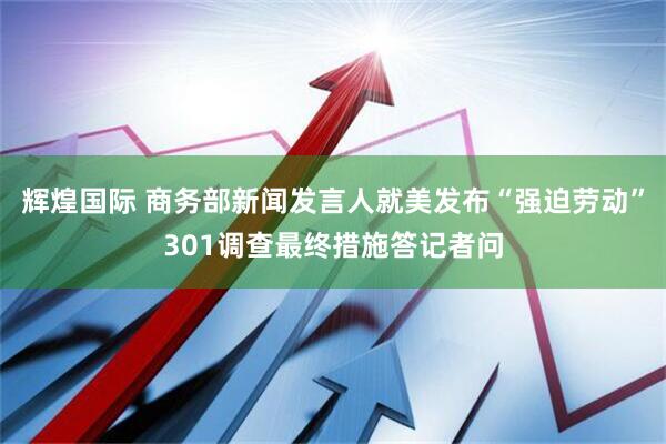 辉煌国际 商务部新闻发言人就美发布“强迫劳动”301调查最终措施答记者问