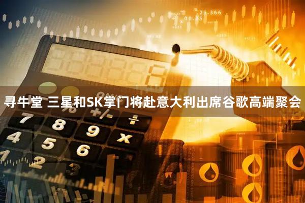 寻牛堂 三星和SK掌门将赴意大利出席谷歌高端聚会