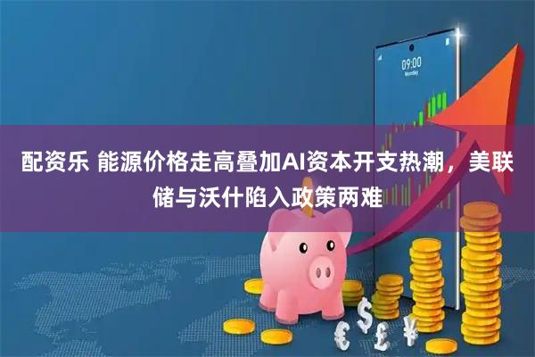 配资乐 能源价格走高叠加AI资本开支热潮，美联储与沃什陷入政策两难