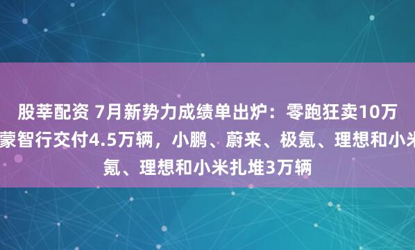 股莘配资 7月新势力成绩单出炉：零跑狂卖10万辆登顶，鸿蒙智行交付4.5万辆，小鹏、蔚来、极氪、理想和小米扎堆3万辆