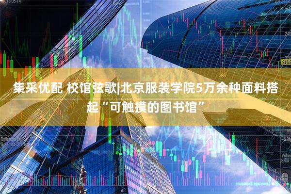 集采优配 校馆弦歌|北京服装学院5万余种面料搭起“可触摸的图书馆”